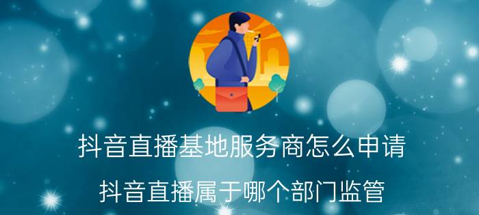 抖音直播基地服务商怎么申请 抖音直播属于哪个部门监管？